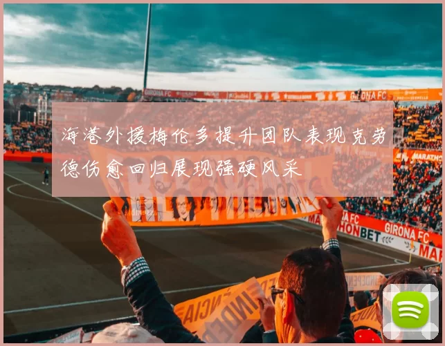 海港外援梅伦多提升团队表现克劳德伤愈回归展现强硬风采