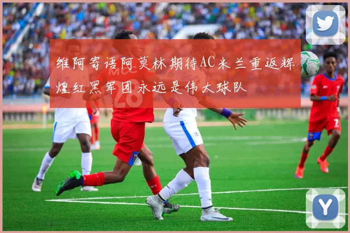 维阿寄语阿莫林期待AC米兰重返辉煌红黑军团永远是伟大球队