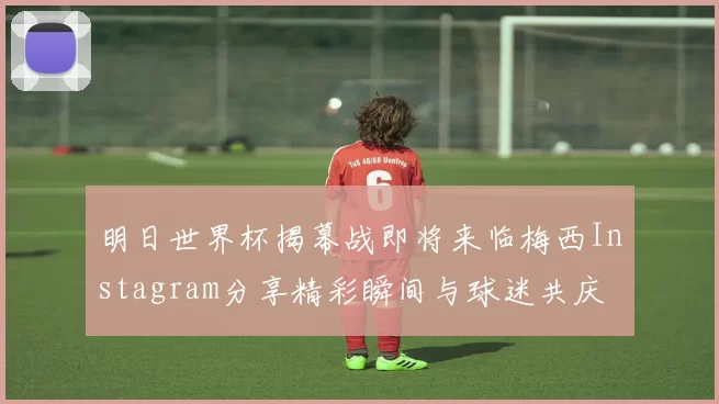 明日世界杯揭幕战即将来临梅西Instagram分享精彩瞬间与球迷共庆